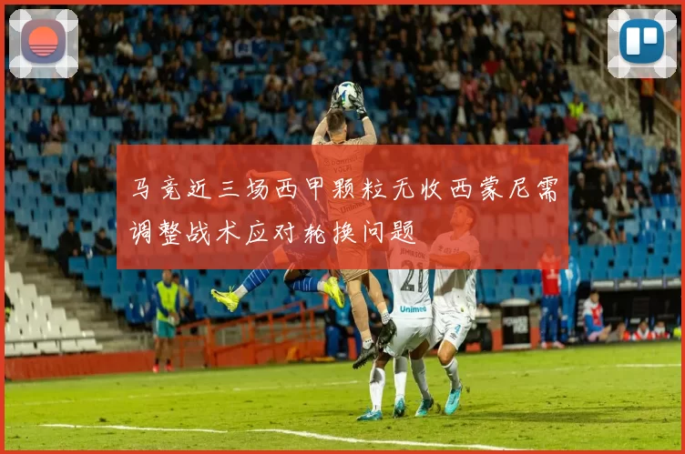 马竞近三场西甲颗粒无收西蒙尼需调整战术应对轮换问题