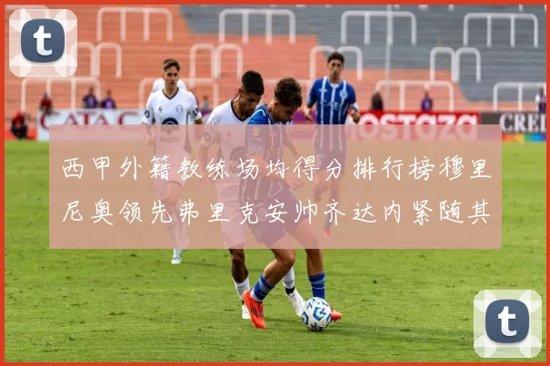 西甲外籍教练场均得分排行榜穆里尼奥领先弗里克安帅齐达内紧随其后