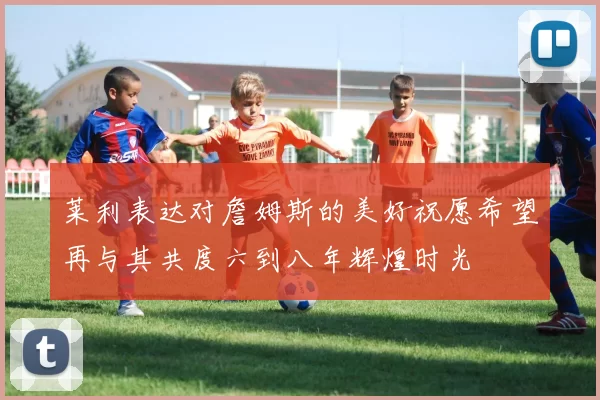 莱利表达对詹姆斯的美好祝愿希望再与其共度六到八年辉煌时光