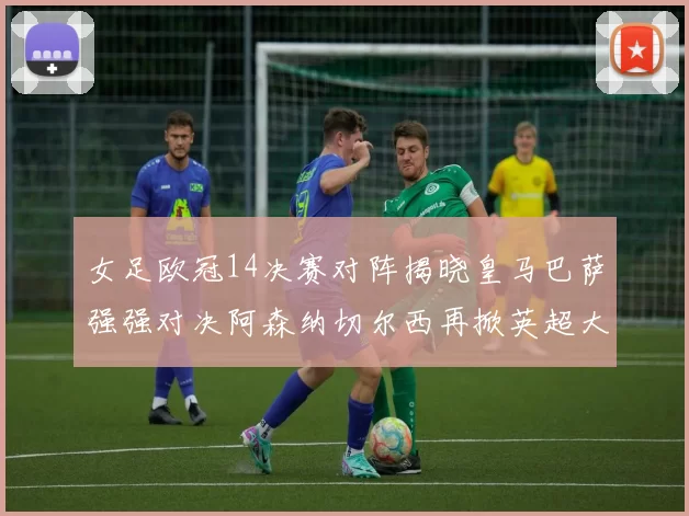 女足欧冠14决赛对阵揭晓皇马巴萨强强对决阿森纳切尔西再掀英超大战