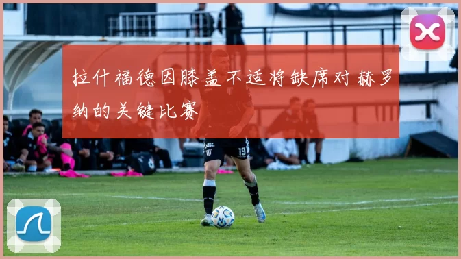 拉什福德因膝盖不适将缺席对赫罗纳的关键比赛