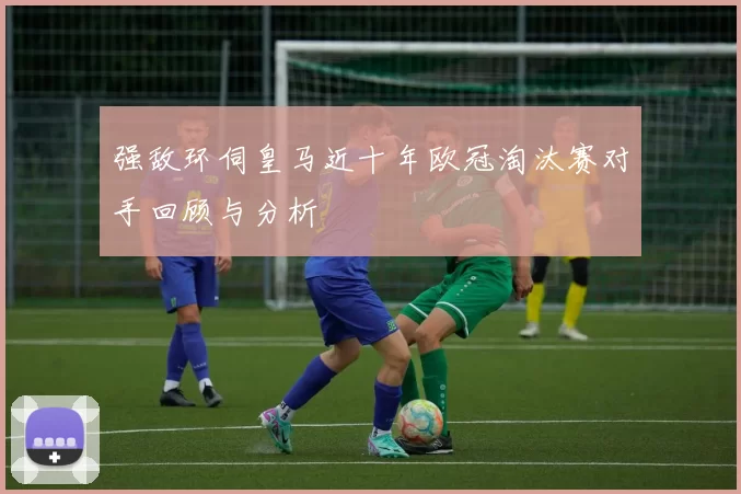 强敌环伺皇马近十年欧冠淘汰赛对手回顾与分析