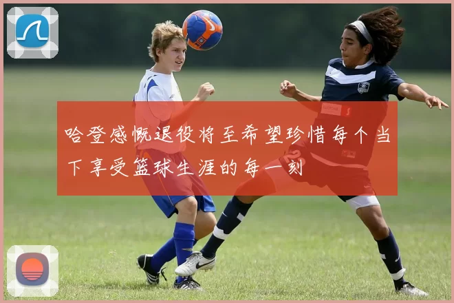 哈登感慨退役将至希望珍惜每个当下享受篮球生涯的每一刻
