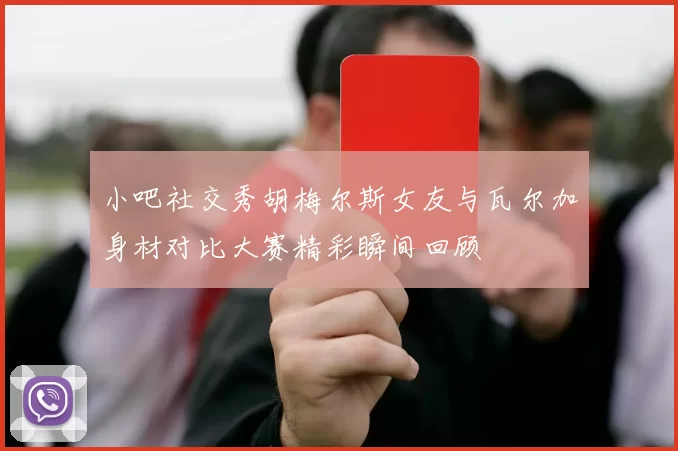 小吧社交秀胡梅尔斯女友与瓦尔加身材对比大赛精彩瞬间回顾
