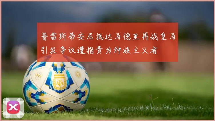 普雷斯蒂安尼抵达马德里再战皇马引发争议遭指责为种族主义者