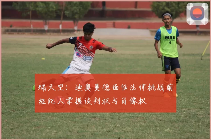 瑞天空：迪奥曼德面临法律挑战前经纪人掌握谈判权与肖像权