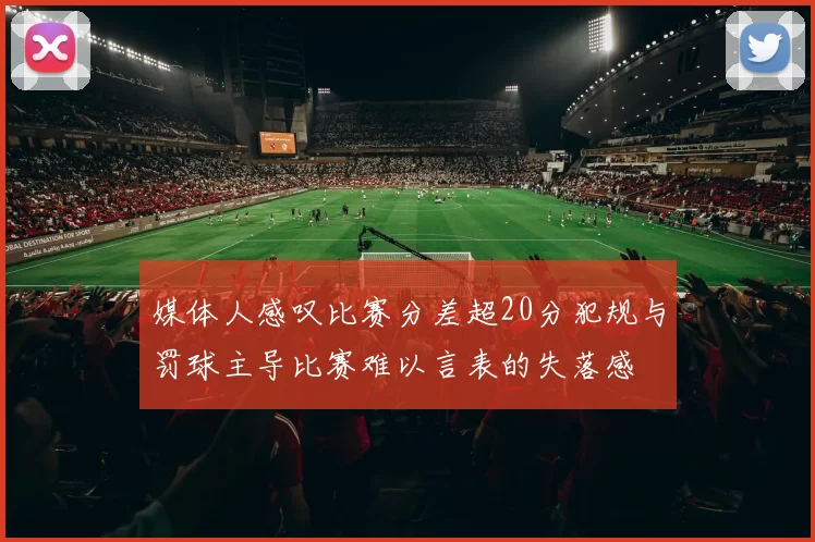 媒体人感叹比赛分差超20分犯规与罚球主导比赛难以言表的失落感