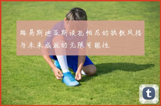 路易斯迪亚斯谈孔帕尼的执教风格与未来成就的无限可能性