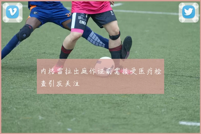 内格雷拉出庭作证前需接受医疗检查引发关注