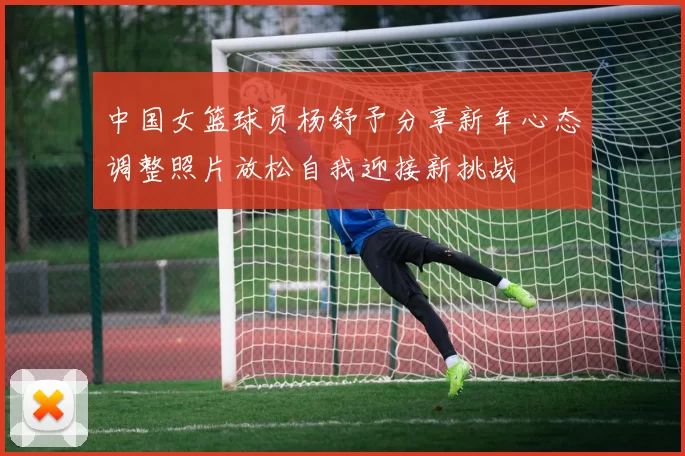 中国女篮球员杨舒予分享新年心态调整照片放松自我迎接新挑战
