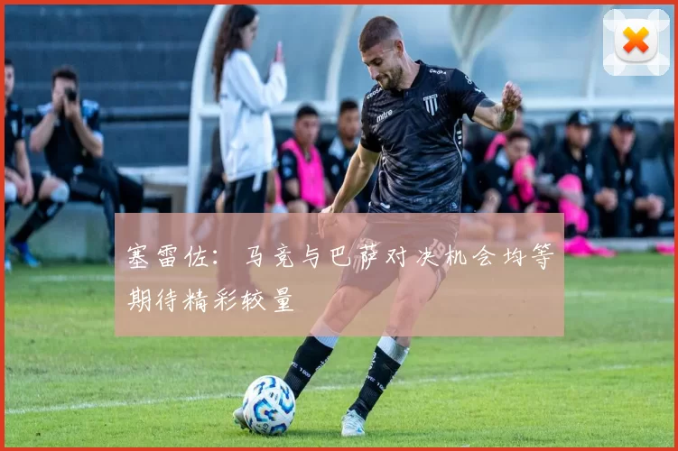 塞雷佐：马竞与巴萨对决机会均等期待精彩较量