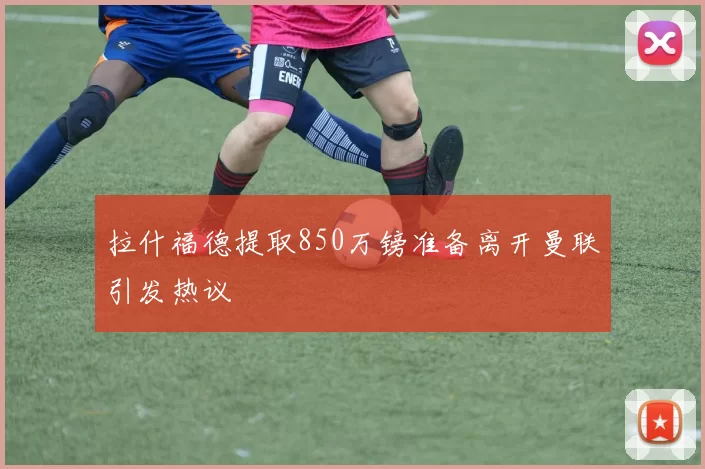 拉什福德提取850万镑准备离开曼联引发热议