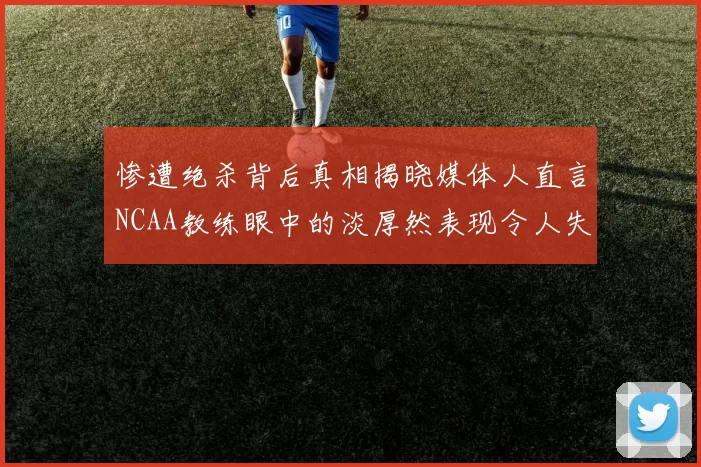 惨遭绝杀背后真相揭晓媒体人直言NCAA教练眼中的淡厚然表现令人失望
