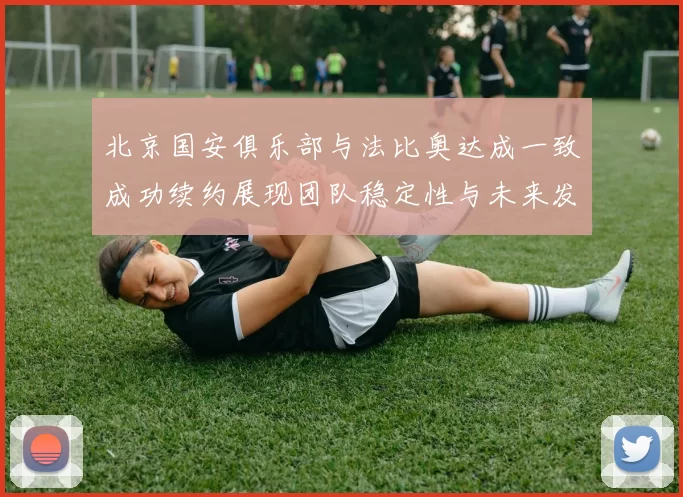 北京国安俱乐部与法比奥达成一致成功续约展现团队稳定性与未来发展潜力