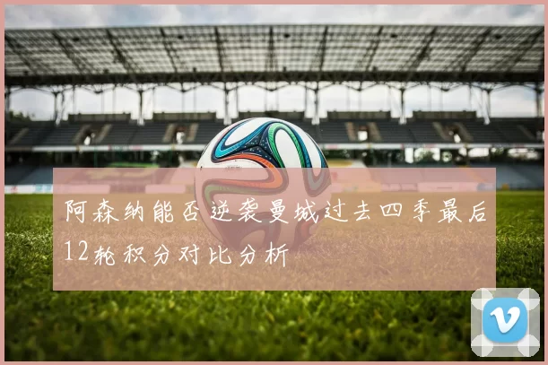 阿森纳能否逆袭曼城过去四季最后12轮积分对比分析