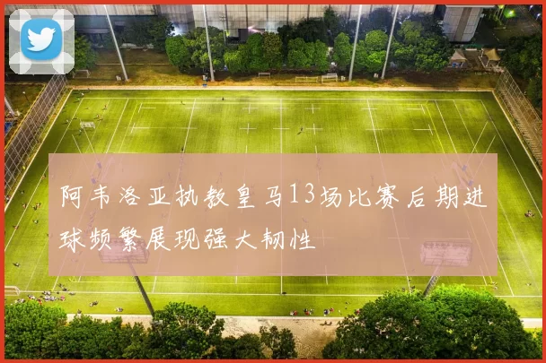 阿韦洛亚执教皇马13场比赛后期进球频繁展现强大韧性