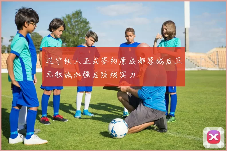 辽宁铁人正式签约原成都蓉城后卫元敏诚加强后防线实力